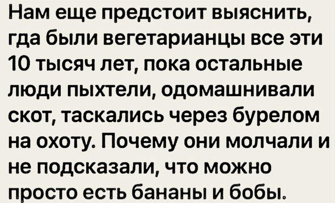 Нам еще предстоит выяснить, где были вегетарианцы все эти 10 тысяч лет, пока остальные люди пыхтели, одомашнивали скот, таскаясь через бурелом на охоту. Почему они молчали и не подсказали, что можно просто есть бананы и бобы.