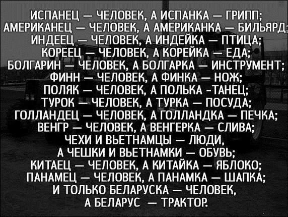 ИСПАНЕЦ — ЧЕЛОВЕК, А ИСПАНКА — ГРИП; АМЕРИКАНЕЦ — ЧЕЛОВЕК, А АМЕРИКАНКА — БИЛЬЯРД; ИНДЕЕЦ — ЧЕЛОВЕК, А ИНДЕЙКА — ПТИЦА; КОРЕЕЦ — ЧЕЛОВЕК, А КОРЕЙКА — ЕДА; БОЛГАРИН — ЧЕЛОВЕК, А БОЛГАРКА — INSTRUMENT; ФИНН — ЧЕЛОВЕК, А ФИНКА — НОЖ; ПОЛЯК — ЧЕЛОВЕК, А ПОЛЯКА — ТАНЕЦ; ТЮРОК — ЧЕЛОВЕК, А ТУРКА — ПОСУДА; ГОЛЛАНДЕЦ — ЧЕЛОВЕК, А ГОЛЛАНДКА — ПЕЧКА; ВЕНГР — ЧЕЛОВЕК, А ВЕНГРКА — СЛИВА; А ЧЕШКИ И ВЕНТНАРКИ — ЛЮДИ, КИТАЕЦ — ЧЕЛОВЕК, А КИТАЙКА — ЯБЛОКО; ПАНАМЕЦ — ЧЕЛОВЕК, А ПАНАМКА — ШЛЯПА; И ТОЛЬКО БЕЛАРУСКАЯ — ЧЕЛОВЕК, А БЕЛАРУСЬ — ТРАКТОР.