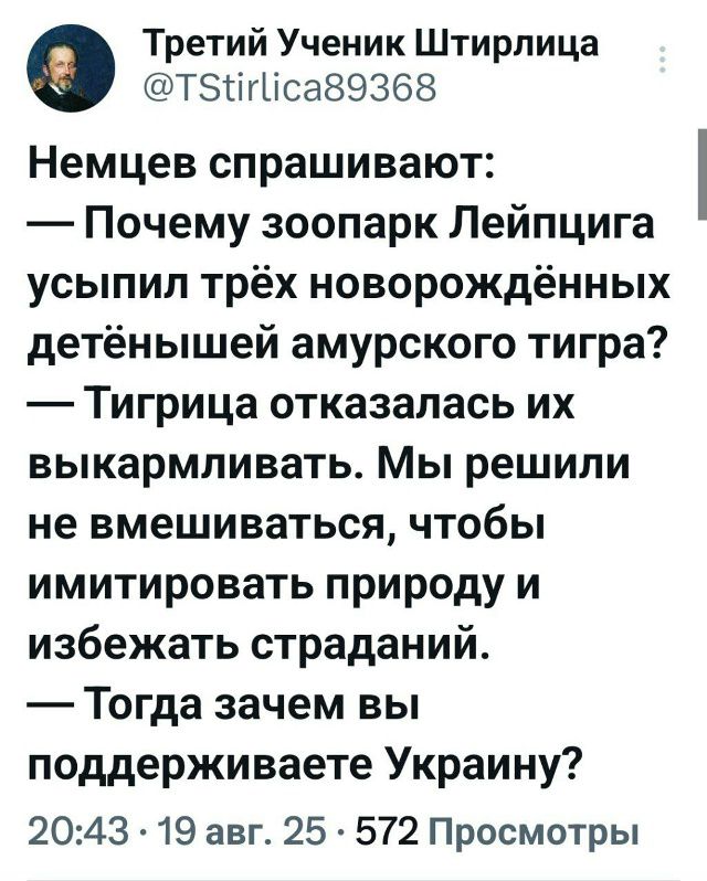 Немцев спрашивают:
— Почему зоопарк Лейпцига усыпил трёх новорождённых детёнышей амурского тигра?
— Тигрица отказалась их выкармливать. Мы решили не вмешиваться, чтобы имитировать природу и избежать страданий.
— Тогда зачем вы поддерживаете Украину?