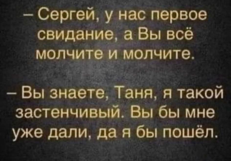 – Сергей, у нас первое свидание, а Вы всё молчите и молчите.

– Вы знаете, Таня, я такой застенчивый. Вы бы мне уже дали, да я бы пошёл.