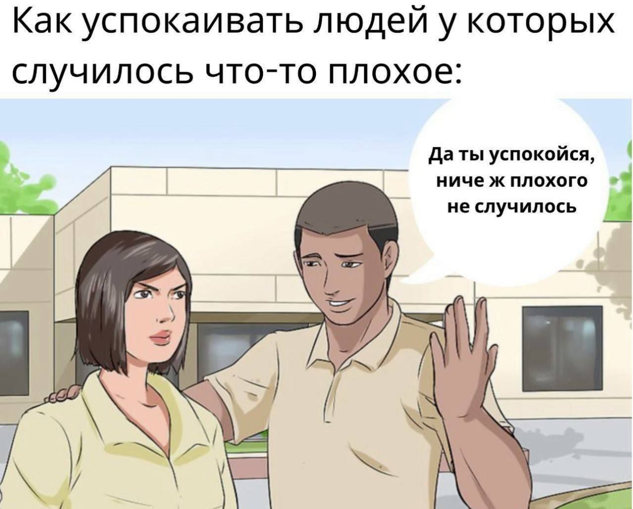 Как успокаивать людей у которых случилось что-то плохое:
Да ты успокойся, ничё ж плохого не случилось