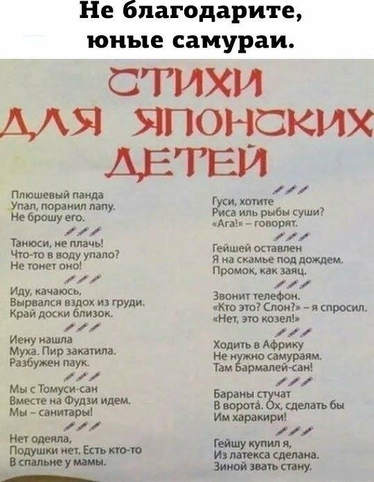 Не благодарите, юные самураи.

СТИХИ ДЛЯ ЯПОНСКИХ ДЕТЕЙ

Плюшевый панда
Упал, порвал лапу.
Не брошу его.

Танцуй, не плачь!
Что-то в воду упало?
Не тонет он!

Иду, качаюсь.
Выражаюсь вдохом из груди.
Край доски близко.

Иену налил.
Музу. Пья. Закатила.
Разберу их.

С Му Томи-саном
Свет мне на Фудзи идем.
Мы – санитар.

Гуси, хотите
Рыба ли рыбы суши?
«Ага!» - говорят.

Гейшей оставлен
Я на скамье под дождем.
Промок, как зябн.

Звонит телефон:
«Кто это? Слон?» - и спрашивает.
«Нет, это зонт». 

Ходить в Африку
Не будем самураем.
Там брамин-сан.

Бараны купят,
И на пользу сделай.
Гейшу купили,
И за плату сделана.
Зимой всегда стану.
