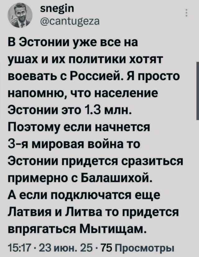 В Эстонии уже все на ушах и их политики хотят воевать с Россией. Я просто напоминаю, что население Эстонии это 1.3 млн.
Поэтому если начнется 3-я мировая война то Эстонии придется сразиться примерно с Балашихой. А если подключится еще Латвия и Литва то придется впрягаться Мытщицам.
15:17 • 23 июня • 75 Просмотров