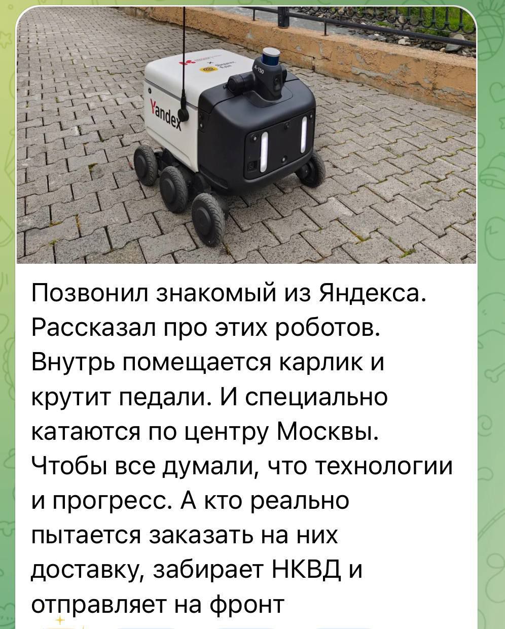 Позвонил знакомый из Яндекса. Рассказал про этих роботов. Внутрь помещается карлик и крутит педали. И специально катаются по центру Москвы. Чтобы все думали, что технологии и прогресс. А кто реально пытается заказать на них доставку, забирает НКВД и отправляет на фронт.