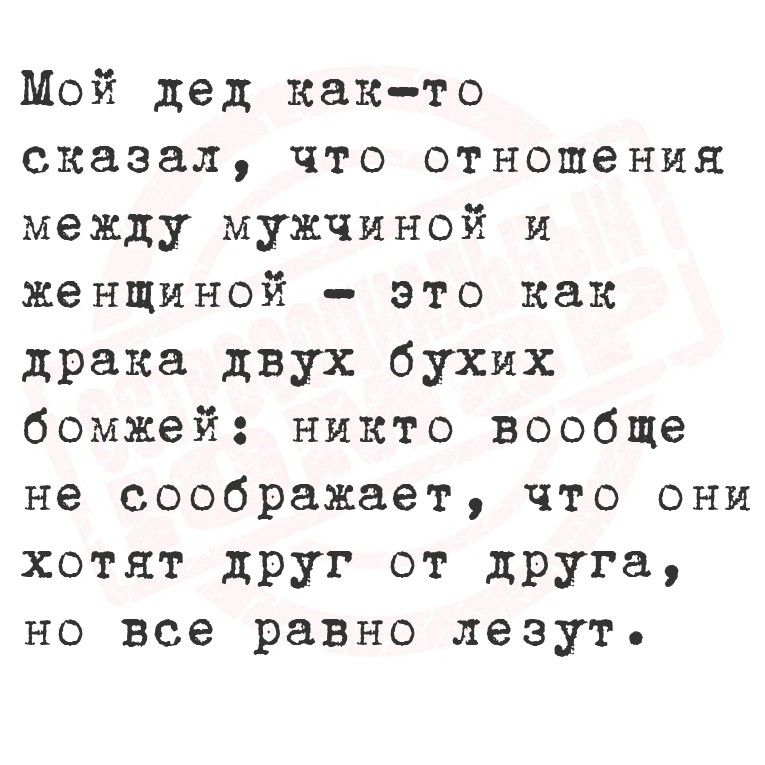Мой дед как-то сказал, что отношения между мужчиной и женщиной – это как драка двух бухих бомжей: никто вообще не соображает, что они хотят друг от друга, но все равно лезут.