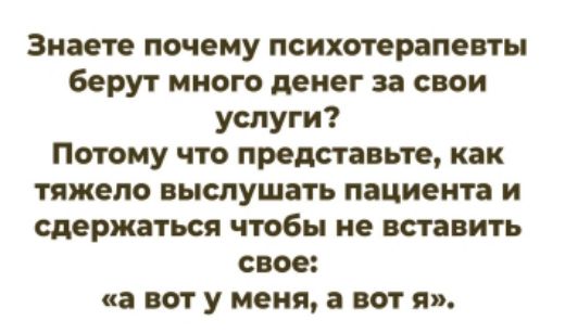Знаете почему психотерапевты берут много денег за свои услуги? Потому что представьте, как тяжело выслушать пациента и сдержаться чтобы не вставить свое: «а вот у меня, а вот я».