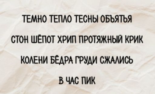 ТЕМНО ТЕПЛО ТЕСНЫ ОБЪЯТЬЯ
СТОН ШЁПОТ ХРИП ПРОТЯЖНЫЙ КРИК
КОЛЕНИ БЕДРА ГРУДИ СЖАЛИСЬ
В ЧАС ПИК
