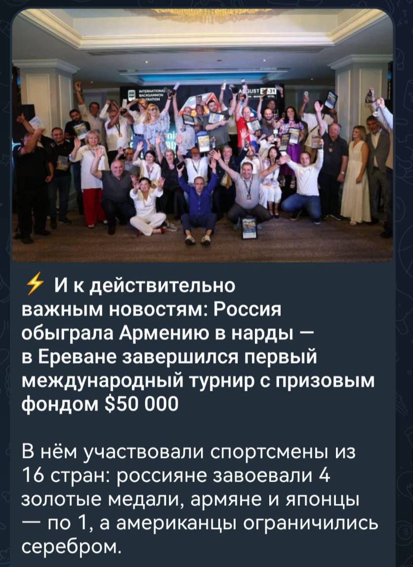 И к действительно важным новостям: Россия обыграла Армению в нарды — в Ереване завершился первый международный турнир с призовым фондом $50 000.
В нём участвовали спортсмены из 16 стран: россияне завоевали 4 золотые медали, армяне и японцы — по 1, а американцы ограничились серебром.