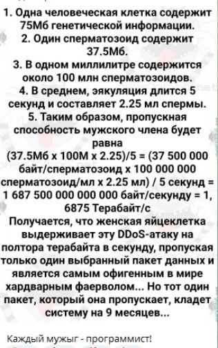 1. Одна человеческая клетка содержит 75M6 генетической информации.
2. Один сперматозоид содержит 37.5Мб.
3. В одном миллилитре содержится около 100 млн сперматозоидов.
4. В среднем, ejaculation длится 5 секунд и составляет 2.25 мл спермы.
5. Таким образом, пропуская способность мужского члена будет равна
(37.5M6 x 100M x 2.25)/5 = (37 500 000 байт/сперматозоид x 100 000 000 сперматозоидов/мл x 2.25 мл) / 5 секунд = 1 687 500 000 000 байт/секунду = 1, 6875 Терабайт/с
Получается, что женская яйцеклетка выдерживает эту DDoS-атаку на полтора терабайта в секунду, пропуская только один выбранный пакет данных и является самым оригинальным в мире хардварным фаворитом... Но тот один пакет, который она пропускает, кладет систему на 9 месяцев...