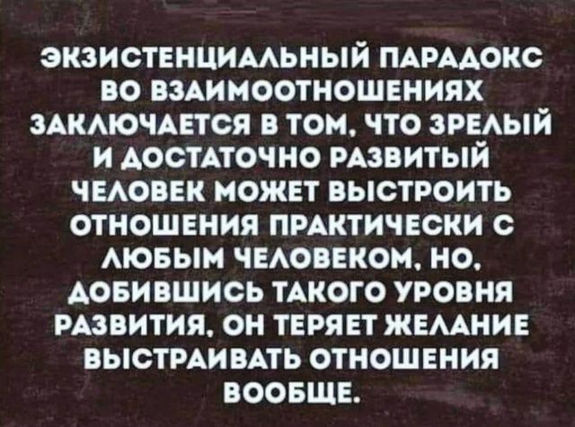 ЭКЗИСТЕНЦИАЛЬНЫЙ ПАРАДОКС ВО ВЗАИМОТОНОШЕНИЯХ ЗАКЛЮЧАЕТСЯ В ТОМ, ЧТО ЗРЕЛЫЙ И ДОСТАТОЧНО РАЗВИТЫЙ ЧЕЛОВЕК МОЖЕТ ВЫСТРОИТЬ ОТНОШЕНИЯ ПРАКТИЧЕСКИ С ЛЮБЫМ ЧЕЛОВЕКОМ,НО, ДОБИВШИСЬ ТАКОГО УРОВНЯ РАЗВИТИЯ, ОН ТЕРЯЕТ ЖЕЛАНИЕ ВЫСТРАИВАТЬ ОТНОШЕНИЯ ВООБЩЕ.
