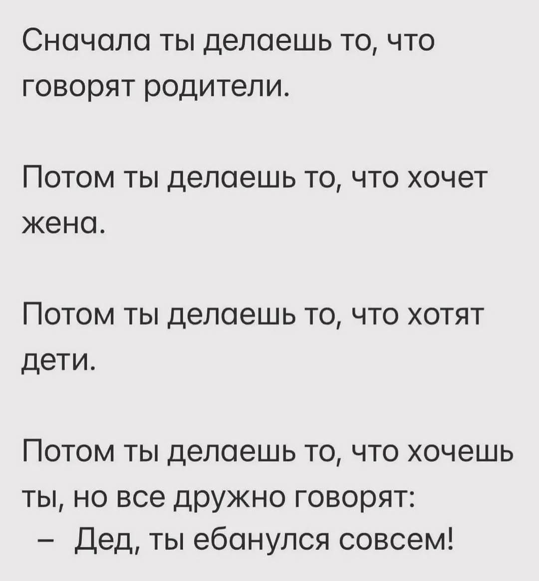 Сначала ты делаешь то, что говорят родители.

Потом ты делаешь то, что хочет жена.

Потом ты делаешь то, что хотят дети.

Потом ты делаешь то, что хочешь ты, но все дружно говорят: 
- Дед, ты ебанулся совсем!
