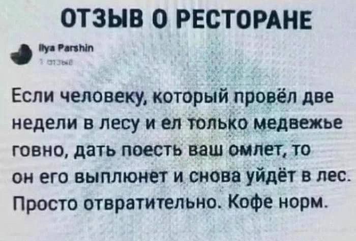 Отзыв о ресторане

Ilya Parshin

Если человеку, который провёл две недели в лесу и ел только медвежье говно, дать поесть ваш омлет, то он его выполнит и снова уйдёт в лес. Просто отвратительно. Кофе норм.