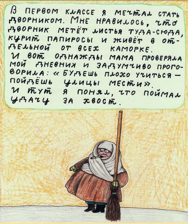 В первом классе я мечтал стать дворником. Мне нравилось, что дворник метёт листья туда-сюда, курит папиросы и живёт в отдельной от всех каморке.
И вот однажды мама проверяла мой ляний и загадочно проговорила: «Будешь плохо учиться – пойдёшь с улицы мести».
И тут я понял, что поймал удачу за хвост.
