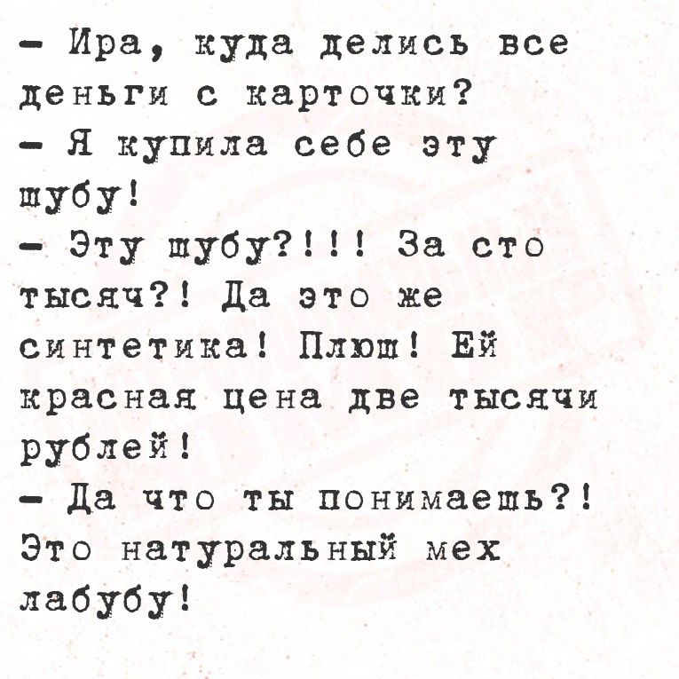 - Ира, куда делись все деньги с карточки?
- Я купила себе эту шубу!
- Эту шубу?!!! За сто тысяч?! Да это же синтетика! Плюш! Ей красная цена две тысячи рублей!
- Да что ты понимаешь?! Это натуральный мех лабуду!