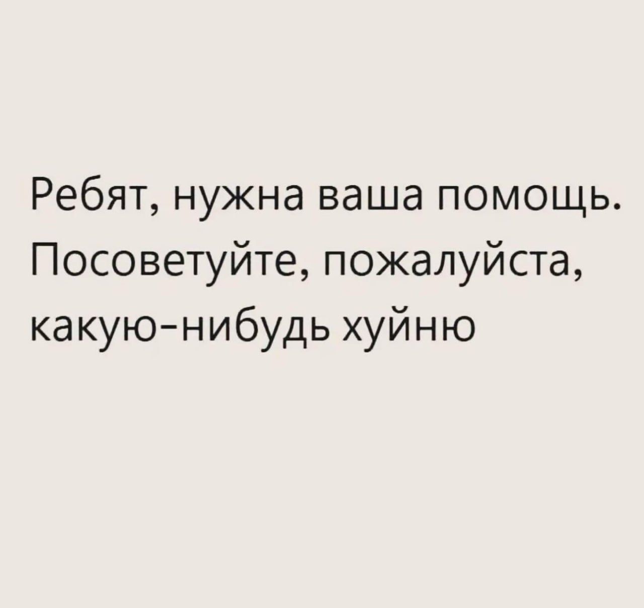 Ребят, нужна ваша помощь. Пожалуйста, посоветуйте, какую-нибудь хуйню.