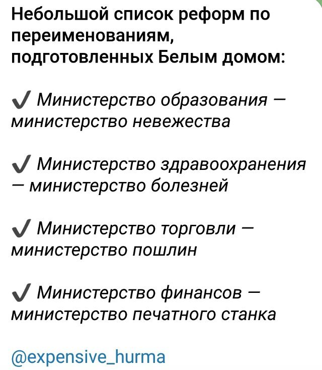 Небольшой список реформ по переименованиям, подготовленных Белым домом:

✓ Министерство образования — министерство невежества

✓ Министерство здравоохранения — министерство болезней

✓ Министерство торговли — министерство пошлин

✓ Министерство финансов — министерство печатного станка
