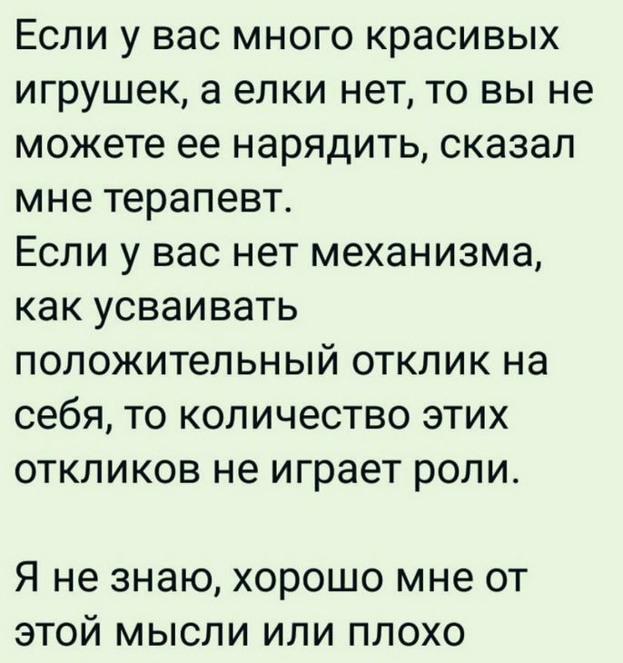 Если у вас много красивых игрушек, а елки нет, то вы не можете ее нарядить, сказал мне терапевт.
Если у вас нет механизма, как усваивать положительный отклик на себя, то количество этих откликов не играет роли.
Я не знаю, хорошо мне от этой мысли или плохо.