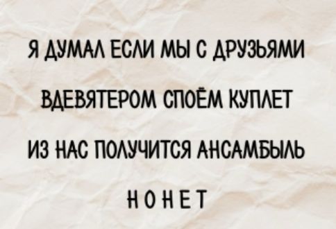Я ДУМАЛ ЕСЛИ МЫ С ДРУЗЬЯМИ ВДЕВЬЯТЕРОМ СПОЕМ КУПЛЕТ ИЗ НАС ПОЛУЧИТСЯ АНСАМБЛЬ НОНЕТ