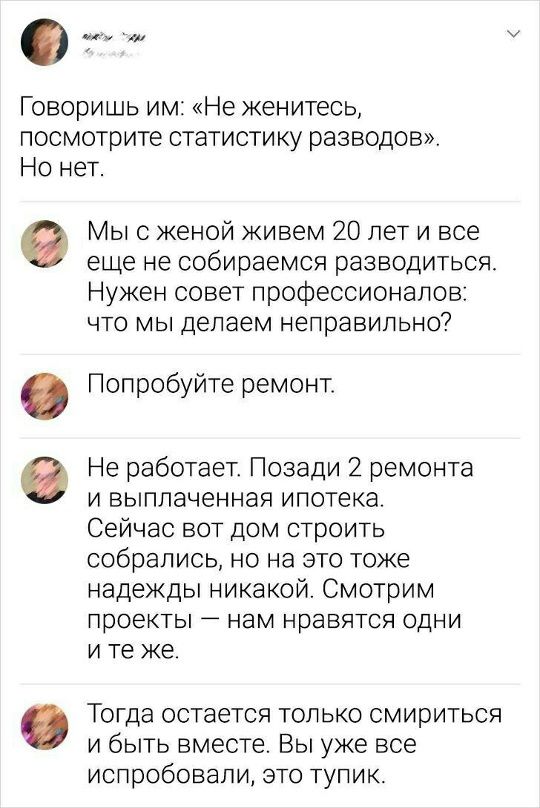 Говоришь им: «Не женитесь, посмотрите статистику разводов». Но нет.

Мы с женой живем 20 лет и все еще не собираемся разводиться. Нужен совет профессионалов: что мы делаем неправильно?

Попробуйте ремонт.

Не работает. Позади 2 ремонта и выплаченная ипотека. Сейчас вот дом строить собрались, но на это тоже надежд никакой. Смотрим проекты — нам нравятся одни и те же.

Тогда остается только смириться и быть вместе. Мы уже это испробовали, это тупик.