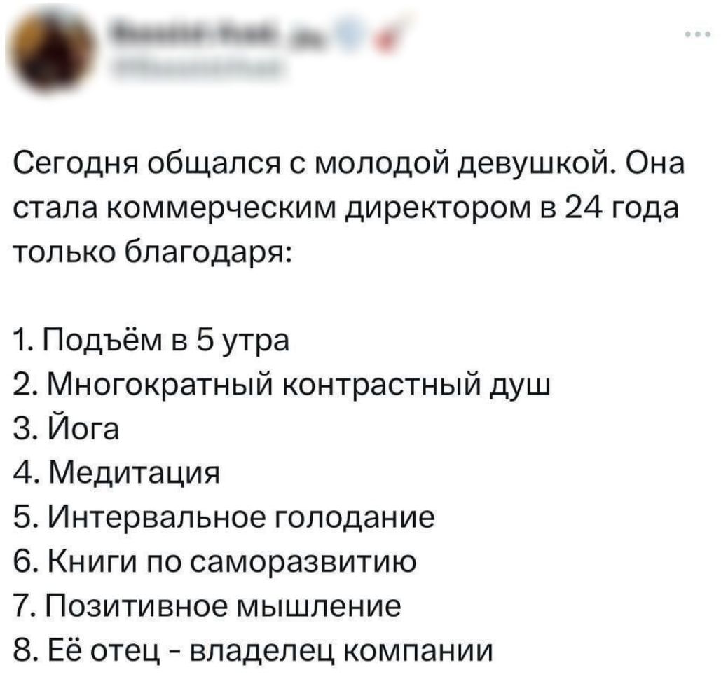 Сегодня общался с молодой девушкой. Она стала коммерческим директором в 24 года только благодаря:
1. Подъём в 5 утра
2. Многократный контрастный душ
3. Йога
4. Медитация
5. Интервальное голодание
6. Книги по саморазвитию
7. Позитивное мышление
8. Её отец - владелец компании