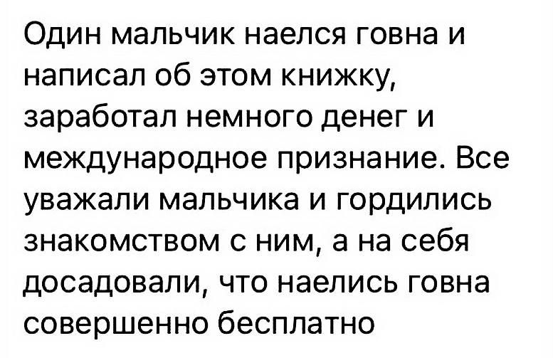Один мальчик наелся говна и написал об этом книжку, заработал немного денег и международное признание. Все уважали мальчика и гордились знакомством с ним, а на себя досаждали, что наелись говна совершенно бесплатно.