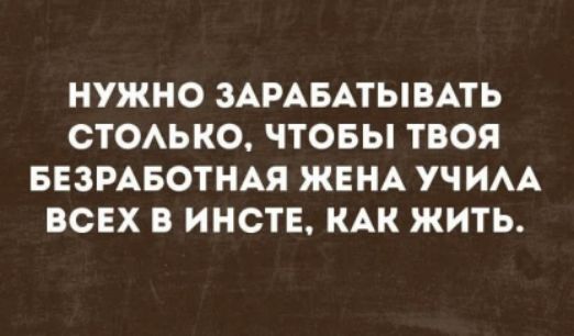 НУЖНО ЗАРАБАТЫВАТЬ СТОЛЬКО, ЧТОБЫ ТВОЯ БЕЗРАБОТНАЯ ЖЕНА УЧИЛА ВСЕХ В ИНСТЕ, КАК ЖИТЬ.