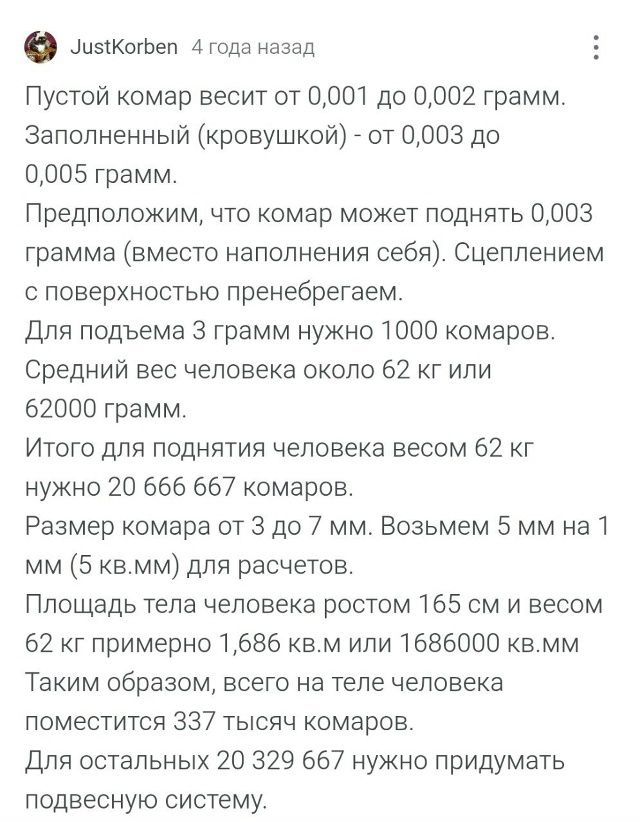 Пустой комар весит от 0,001 до 0,002 грамм. Заполненный (кровышкой) - от 0,003 до 0,005 грамм.
Предположим, что комар может поднять 0,003 грамма (вместо наполнения себя). Сцеплением с поверхностью пренебрегаем.
Для подъема 3 грамм нужно 1000 комаров.
Средний вес человека около 62 кг или 62000 грамм.
Итого для поднятия человека весом 62 кг нужно 20 666 667 комаров.
Размер комара от 3 до 7 мм. Возьмем 5 мм на 1 мм (5 кв.см) для расчетов.
Площадь тела человека ростом 165 см и весом 62 кг примерно 1,686 кв.м или 1686000 кв.мм
Помещается 337 таких комаров.
Для остальных 20 329 667 нужно придумать подвесную систему.