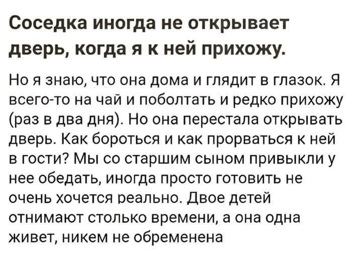Соседка иногда не открывает дверь, когда я к ней прихожу.

Но я знаю, что она дома и глядит в глазок. Я всего-то на чай и поболтать и редко прихожу (раз в два дня). Но она перестала открывать дверь. Как бороться и как пробраться к ней в гости? Мы со старшим сыном привыкли к ней обедать, иногда просто готовить не очень хочется реально. Двое детей отнимают столько времени, а она одна живёт, никем не обременена.