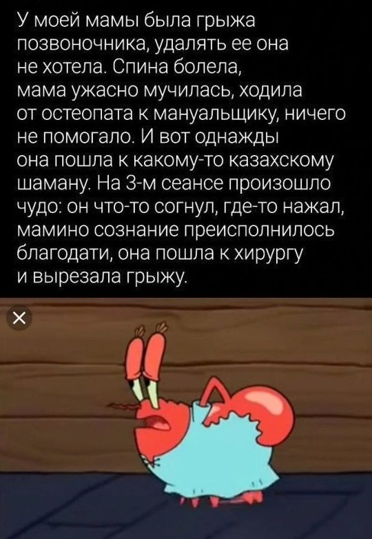 У моей мамы была грыжа позвоночника, удалять ее она не хотела. Спина болела, мама ужасно мучилась, ходила от остеопата к мануальщику, ничего не помогало. И вот однажды она пошла к какому-то казахскому шаману. На 3-м сеансе произошло чудо: он что-то согнул, где-то нажал, мамино сознание преисполнилось благодати, она пошла к хирургу и вырезала грыжу.