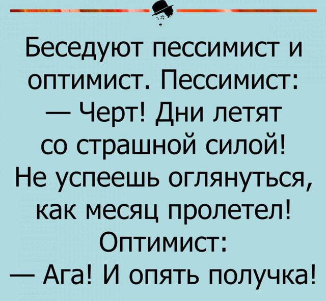 Беседуют пессимист и оптимист. Пессимист: — Черт! Дни летят со страшной силой! Не успеешь оглянуться, как месяц пролетел! Оптимист: — Ага! И опять получка!
