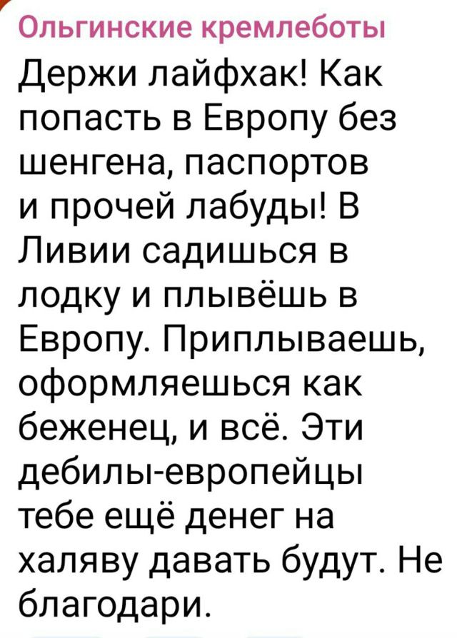 Держи лайфхак! Как попасть в Европу без шенгена, паспортов и прочей лабуды! В Ливии садишься в лодку и плывёшь в Европу. Приплываешь, оформляешься как беженец, и всё. Эти дебилы-европейцы тебе ещё денег на халяву давать будут. Не благодарю.