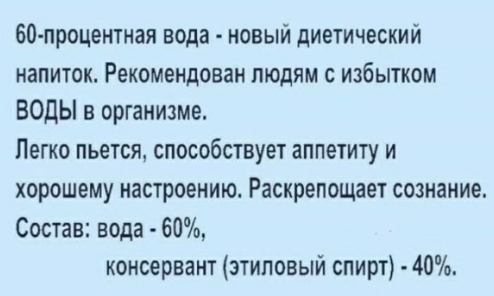60-процентная вода - новый диетический напиток. Рекомендован людям с избытком ВОДЫ в организме.
Легко пьется, способствует аппетиту и хорошему настроению. Раскрепощает сознание.
Состав: вода - 60%, консерванта (этиловый спирт) - 40%.