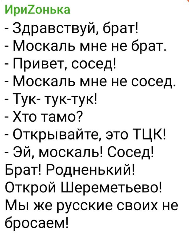 - Здравствуй, брат! - Москаль мне не брат. - Привет, сосед! - Москаль мне не сосед. - Тук-тук-тук! - Кто там? - Открывайте, это ТЦК! - Эй, москаль! Сосед! Брат! Родненький! Открой Шереметьево! Мы же русские своих не бросаем!
