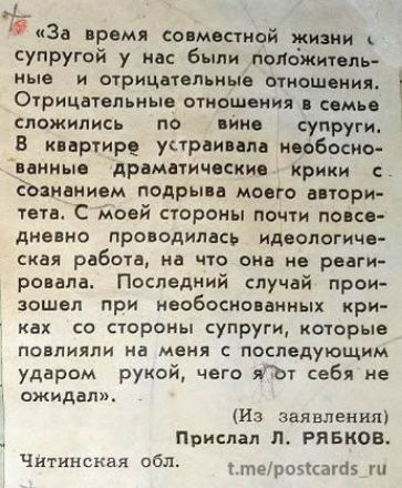 «За время совместной жизни с супругой у нас были положительные и отрицательные отношения. Отрицательные отношения в семье сложились по вине супруги. В квартире устраивала неоднократные драматические крики с сознанием подрыва моего авторитета. С моей стороны почти ежедневно проводилась идеологическая работа, на что она не реагировала. Последний случай произошел при необоснованных критиках со стороны супруги, которые повлияли на меня с последующим ударом рукой, чего я от себя не ожидал». 
(Из заявления) 
Прислал Л. РЯБКОВ. 
Читинская обл.