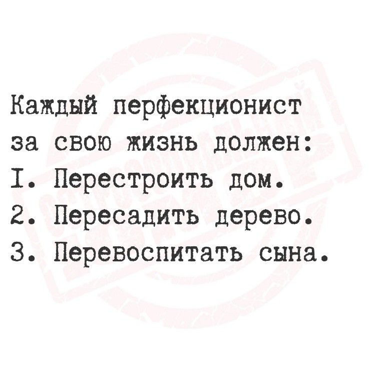 Каждый перфекционист за свою жизнь должен: I. Перестроить дом. II. Пересадить дерево. III. Перевоспитать сына.