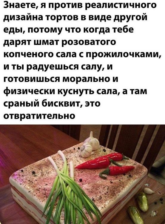 Знаете, я против реалистичного дизайна тортов в виде другой еды, потому что когда тебе дарят шмат розоватого копченого сала с прожилочками, и ты радуешься салу, и готовишься морально и физически куснуть сала, а там сраный бисквит, это отвратительно.