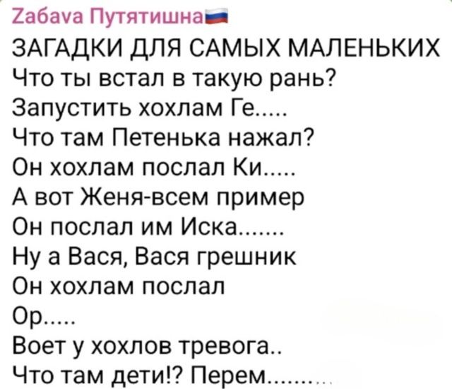 ЗАГАДКИ ДЛЯ САМОЙ МАЛЕНЬКИХ
Что ты встал в такую рань?
Запустить хохлам Ге.....
Что там Петенька нажал?
Он хохлам послал Ки.....
А вот Жена-всем пример
Он послал им Иска.......
Ну а Вася, Вася грешник
Он хохлам послал
Ор.....
Воет у хохлов тревога..
Что там дети!? Перем.......