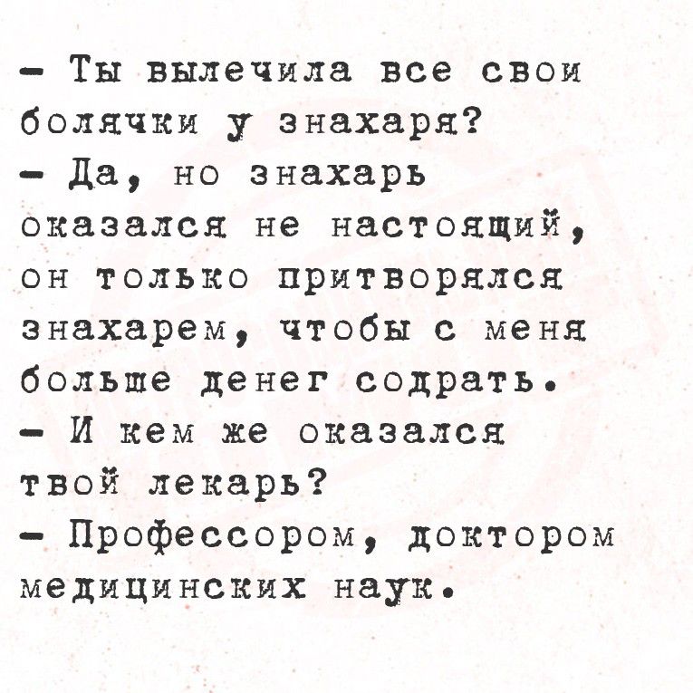 - Ты вылечила все свои болячки у знахаря?
- Да, но знахарь оказался не настоящий, он только притворялся знахарем, чтобы с меня больше денег содрать.
- И кем же оказался твой лекарь?
- Профессором, доктором медицинских наук.