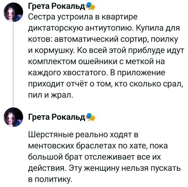 Сестра устроила в квартире диктаторскую антиутопию. Купила для котов: автоматический сортир, поилку и кормушку. Ко всей этой приблуде идут комплектом ошейники с меткой на каждого хвостатого. В приложении приходит отчёт о том, кто сколько срал, пил и жрал.

Шерстяные реально ходят в ментовских браслетах по хате, пока большой брат отслеживает все их действия. Эту женщину нельзя пускать в политику.