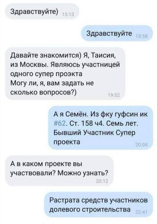 Здравствуйте)
Здравствуйте
Давайте знакомиться) Я, Тайсия, из Москвы. Являюсь участницей одного супер проекта Могу ли, я, вам задать не сколько вопросов?)
А я Семён. Из фку гухсин ик #62. Ст. 158 ч4. Семь лет. Бывший Участник Супер проекта
А в каком проекте вы участвовали? Можно узнать?
Расход средств участников долевого строительства