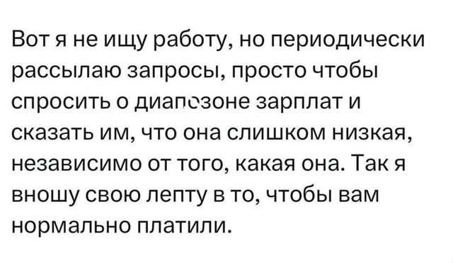 Вот я не ищу работу, но периодически рассылаю запросы, просто чтобы спросить о диапазоне зарплат и сказать им, что она слишком низкая, независимо от того, какая она. Так я вношу свою лепту в то, чтобы вам нормально платили.