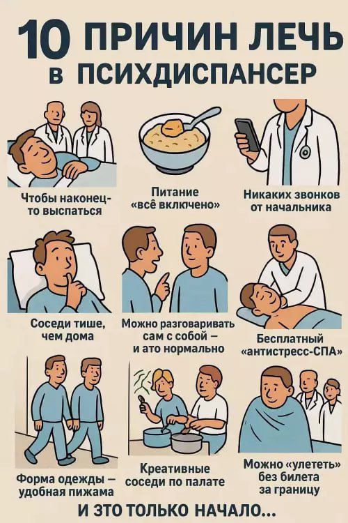 10 ПРИЧИН ЛЕЧЬ В ПСИХДИСПАНСЕР
Чтобы наконец-то выспаться
Питание «всё включено»
Никаких звонков от начальника
Соседи тише, чем дома
Можно разговаривать сам с собой – и это нормально
Бесплатный «антистресс-СПА»
Форма одежды — удобная пижама
Креативные соседи по палате
Можно «улететь» без билета за границу
И это только начало...