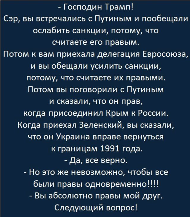 - Господин Трамп!
Сэр, вы встречались с Путиным и пообещали ослабить санкции, потому, что считаете его правым.
Потом к вам приехала делегация Евросоюза, и вы обещали усилить санкции, потому, что считаете их правильными.
Потом вы поговорили с Путиным и сказали, что он прав, когда присоединил Крым к России.
Когда приехал Зеленский, вы сказали, что он Украина вправе вернуться к границам 1991 года.
- Да, все верно.
- Но это же невозможно, чтобы все были правы одновременно!!!!!
- Вы абсолютно правы мой друг.
Следующий вопрос!