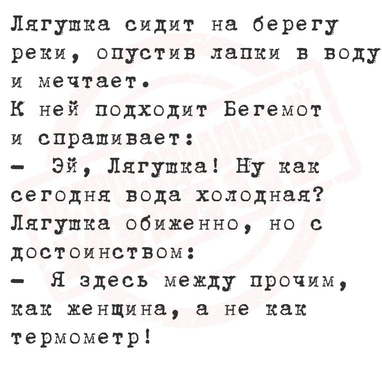Лягушка сидит на берегу реки, опустив лапки в воду и мечтает. К ней подходит Бегемот и спрашивает: - Эй, Лягушка! Ну как сегодня вода холодная? Лягушка обиженно, но с достоинством: - Я здесь между прочим, как женщина, а не как термометр!