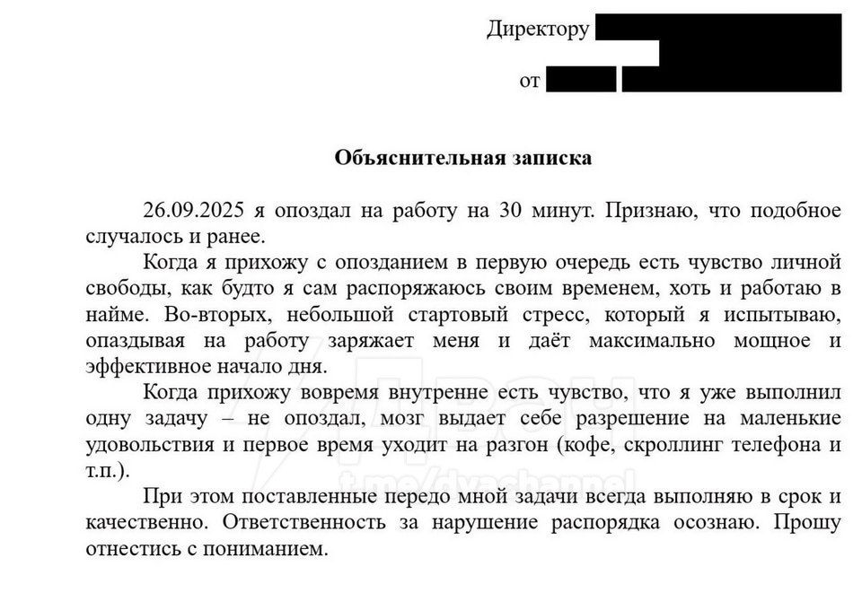 26.09.2025 я опоздал на работу на 30 минут. Признаю, что подобное случалось и ранее.

Когда я прихожу к опозданию в первую очередь есть чувство личной свободы, как будто я сам распорядился своим временем, хоть и работаю в найме. Во-вторых, небольшой стартовый стресс, который я испытываю, опаздывая на работу, зажмет меня и даст максимальное мощное и эффективное начало дня.

Когда прихожу вовремя, внутреннее чувство, что я уже выполняю свои обязательства, иногда уводит меня на маленькие удовольствия и порой время уходит на разговор (например, созвонившись по телефону и т.д.).

При этом поставленные перед мной задачи всегда выполняются в срок и качестве. Ответственность за нарушение распоряжения осознаю. Прошу отнестись с пониманием.