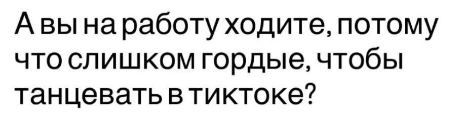 А вы на работу ходите, потому что слишком гордые, чтобы танцевать в тиктоке?