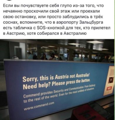 Если вы почувствуете себя глупо из-за того, что нечаянно проскочили свой этаж или проехали свою остановку, или просто заблудились в трёх соснах, вспомните, что в аэропорту Зальцбурга есть табличка с SOS-кнопкой для тех, кто прилетел в Австрию, хотя собирался в Австралию. Sorry, this is Austria not Australia! Need help? Please press the button. Commend provides Security and Communication. From Salzburg to the rest of the world. Even for the most unlikely of situations.