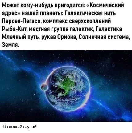 Может кому-нибудь пригодится: «Космический адрес» нашей планеты: Галактическая нить Персея-Пегаса, комплекс сверхскоплений Рыба-Кит, местная группа галактик, Галактика Млечный путь, рукав Ориона, Солнечная система, Земля. На всякий случай
