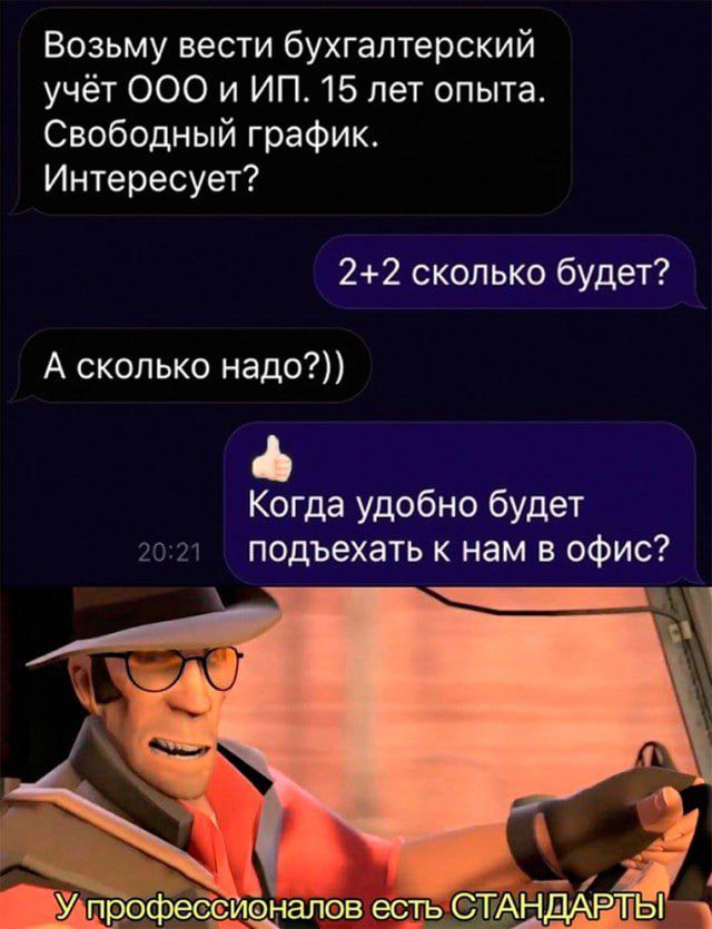 Возьму вести бухгалтерский учёт ООО и ИП. 15 лет опыта. Свободный график. Интересует?
2+2 сколько будет?
А сколько надо?))
Когда удобно будет подъехать к нам в офис?
У профессионалов есть СТАНДАРТЫ