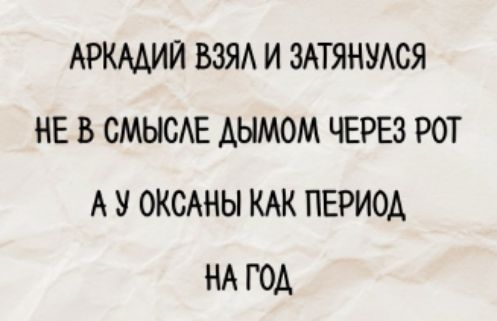 АРКАДИЙ ВЗЯЛ И ЗАТЯНУЛСЯ
НЕ В СМЫСЛЕ ДЫМОМ ЧЕРЕЗ РОТ
А У ОКСАНЫ КАК ПЕРИОД
НА ГОД